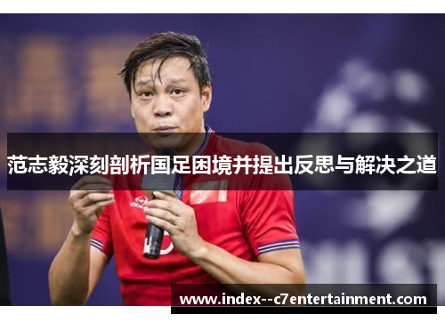 范志毅深刻剖析国足困境并提出反思与解决之道