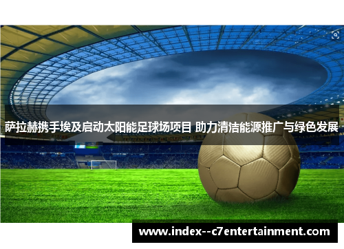 萨拉赫携手埃及启动太阳能足球场项目 助力清洁能源推广与绿色发展