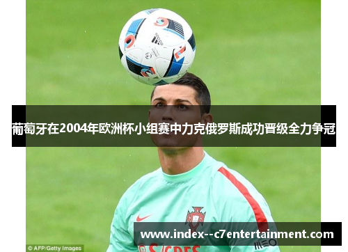 葡萄牙在2004年欧洲杯小组赛中力克俄罗斯成功晋级全力争冠 葡萄牙在2004年欧洲杯小组赛中力克俄罗斯成功晋级全力争冠