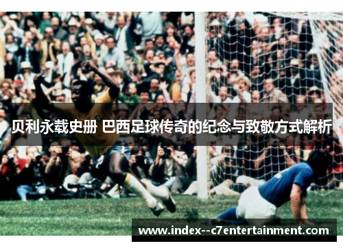 贝利永载史册 巴西足球传奇的纪念与致敬方式解析
