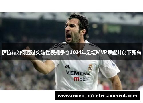 萨拉赫如何通过突破性表现争夺2024年足坛MVP荣耀并创下新高 萨拉赫如何通过突破性表现争夺2024年足坛MVP荣耀并创下新高