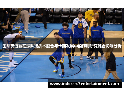 国际友谊赛在球队技战术磨合与长期发展中的作用研究综合影响分析 国际友谊赛在球队技战术磨合与长期发展中的作用研究综合影响分析