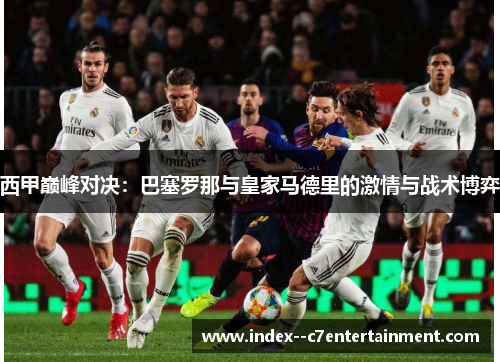 西甲巅峰对决：巴塞罗那与皇家马德里的激情与战术博弈