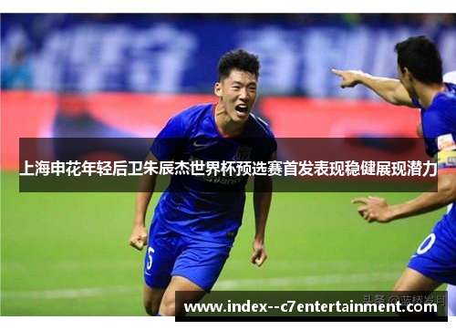 上海申花年轻后卫朱辰杰世界杯预选赛首发表现稳健展现潜力
