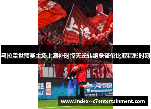 乌拉圭世预赛主场上演补时惊天逆转绝杀哥伦比亚精彩时刻