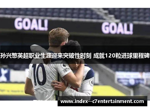 孙兴慜英超职业生涯迎来突破性时刻 成就120粒进球里程碑
