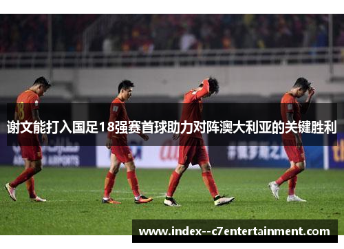 谢文能打入国足18强赛首球助力对阵澳大利亚的关键胜利 谢文能打入国足18强赛首球助力对阵澳大利亚的关键胜利