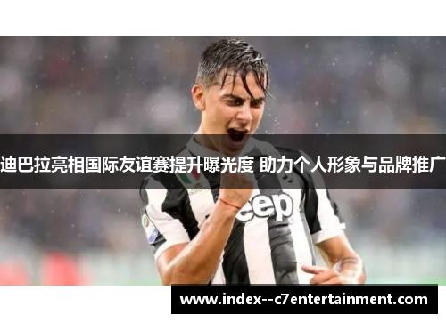迪巴拉亮相国际友谊赛提升曝光度 助力个人形象与品牌推广