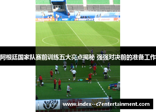 阿根廷国家队赛前训练五大亮点揭秘 强强对决前的准备工作
