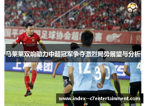 马莱莱双响助力中超冠军争夺激烈局势展望与分析 马莱莱双响助力中超冠军争夺激烈局势展望与分析