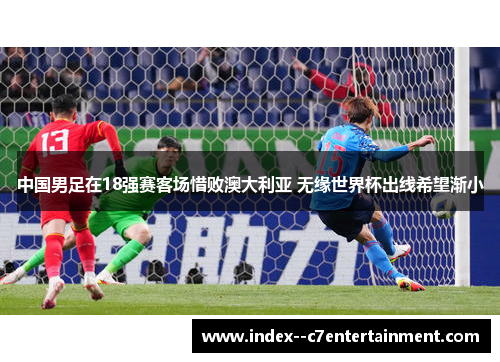 中国男足在18强赛客场惜败澳大利亚 无缘世界杯出线希望渐小 中国男足在18强赛客场惜败澳大利亚 无缘世界杯出线希望渐小