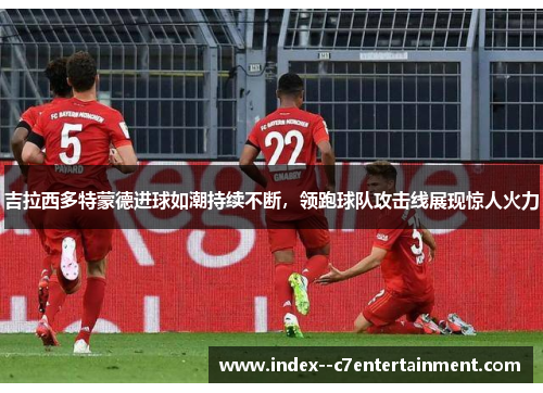 吉拉西多特蒙德进球如潮持续不断,领跑球队攻击线展现惊人火力 吉拉西多特蒙德进球如潮持续不断,领跑球队攻击线展现惊人火力