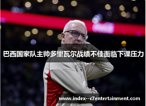 巴西国家队主帅多里瓦尔战绩不佳面临下课压力