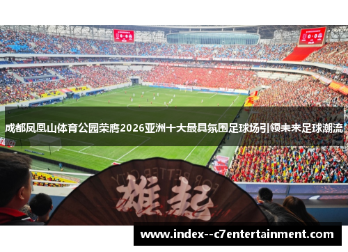 成都凤凰山体育公园荣膺2026亚洲十大最具氛围足球场引领未来足球潮流