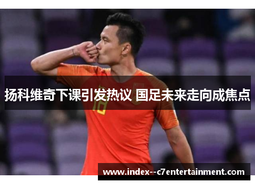 扬科维奇下课引发热议 国足未来走向成焦点 扬科维奇下课引发热议 国足未来走向成焦点