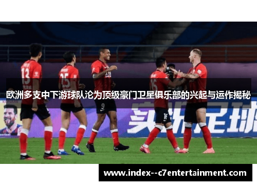 欧洲多支中下游球队沦为顶级豪门卫星俱乐部的兴起与运作揭秘 欧洲多支中下游球队沦为顶级豪门卫星俱乐部的兴起与运作揭秘
