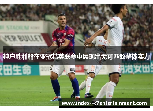 神户胜利船在亚冠精英联赛中展现出无可匹敌整体实力
